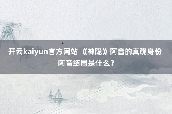 开云kaiyun官方网站 《神隐》阿音的真确身份 阿音结局是什么？