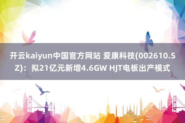 开云kaiyun中国官方网站 爱康科技(002610.SZ)：拟21亿元新增4.6GW HJT电板出产模式