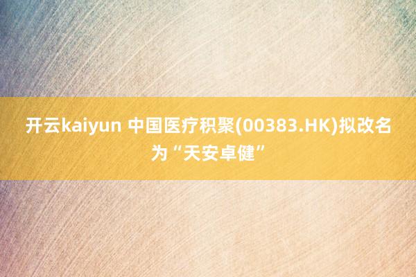 开云kaiyun 中国医疗积聚(00383.HK)拟改名为“天安卓健”