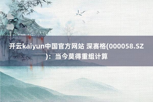 开云kaiyun中国官方网站 深赛格(000058.SZ)：当今莫得重组计算