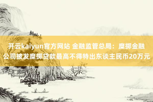 开云kaiyun官方网站 金融监管总局：糜掷金融公司披发糜掷贷款最高不得特出东谈主民币20万元