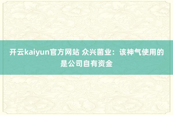 开云kaiyun官方网站 众兴菌业：该神气使用的是公司自有资金
