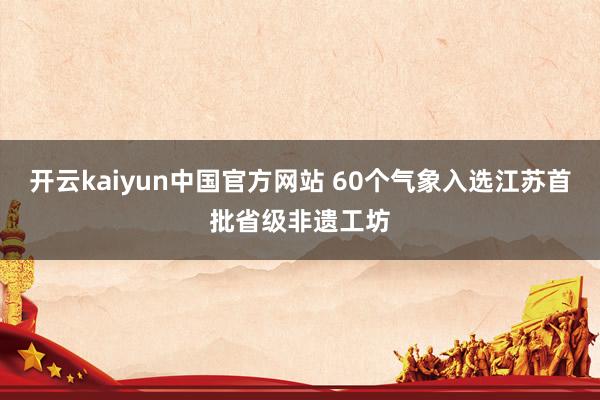 开云kaiyun中国官方网站 60个气象入选江苏首批省级非遗工坊