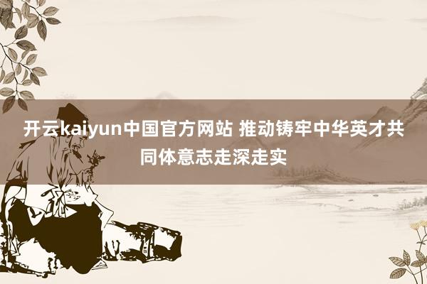 开云kaiyun中国官方网站 推动铸牢中华英才共同体意志走深走实