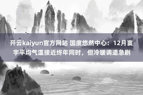 开云kaiyun官方网站 国度悠然中心：12月寰宇平均气温接近终年同时，但冷暖调遣急剧