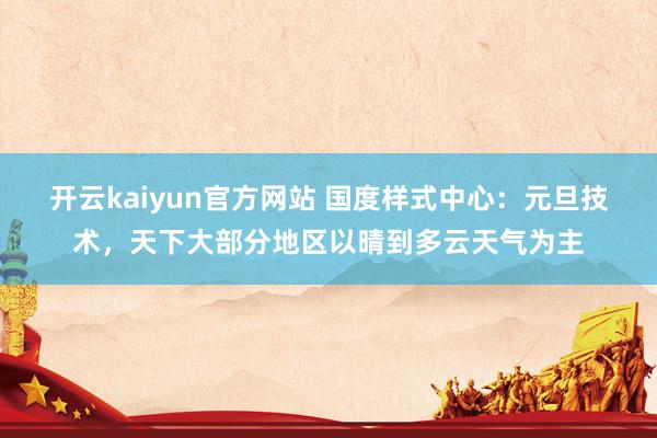 开云kaiyun官方网站 国度样式中心：元旦技术，天下大部分地区以晴到多云天气为主