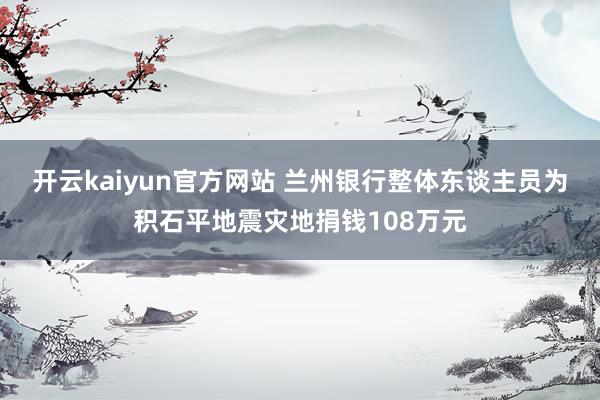 开云kaiyun官方网站 兰州银行整体东谈主员为积石平地震灾地捐钱108万元