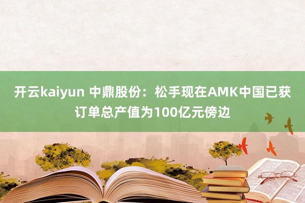 开云kaiyun 中鼎股份：松手现在AMK中国已获订单总产值为100亿元傍边