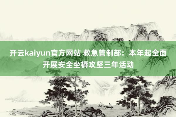 开云kaiyun官方网站 救急管制部：本年起全面开展安全坐褥攻坚三年活动