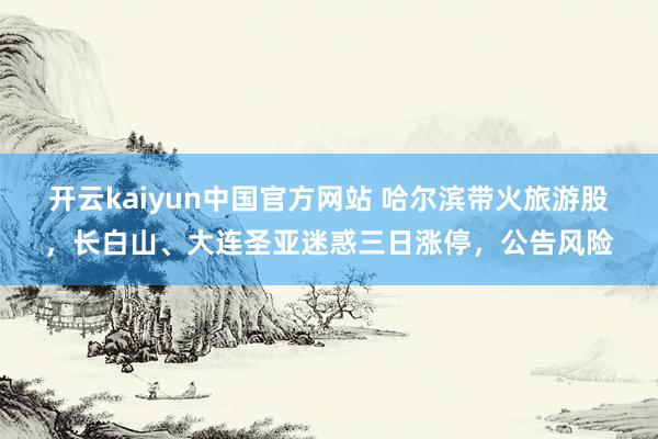 开云kaiyun中国官方网站 哈尔滨带火旅游股，长白山、大连圣亚迷惑三日涨停，公告风险