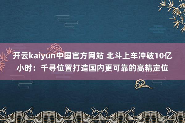 开云kaiyun中国官方网站 北斗上车冲破10亿小时：千寻位置打造国内更可靠的高精定位