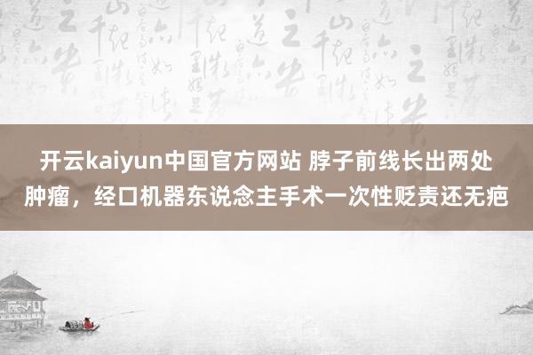 开云kaiyun中国官方网站 脖子前线长出两处肿瘤，经口机器东说念主手术一次性贬责还无疤