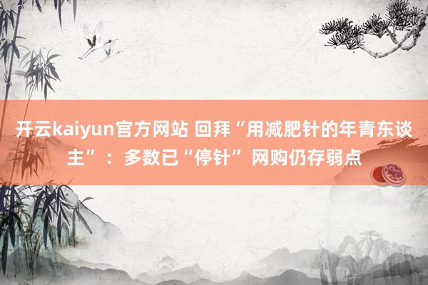 开云kaiyun官方网站 回拜“用减肥针的年青东谈主” ：多数已“停针” 网购仍存弱点