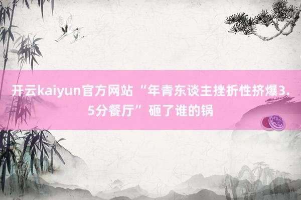 开云kaiyun官方网站 “年青东谈主挫折性挤爆3.5分餐厅” 砸了谁的锅