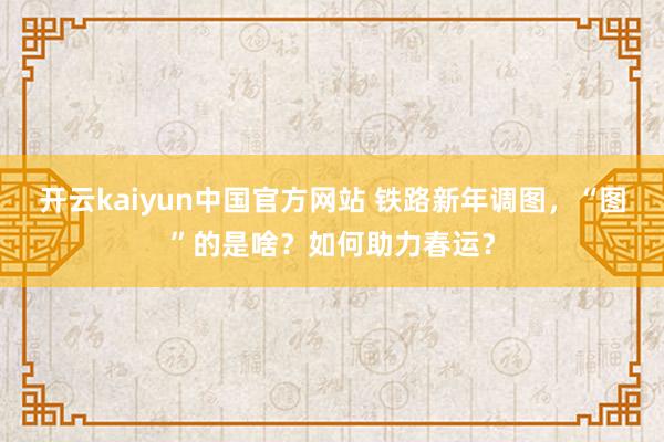 开云kaiyun中国官方网站 铁路新年调图，“图”的是啥？如何助力春运？