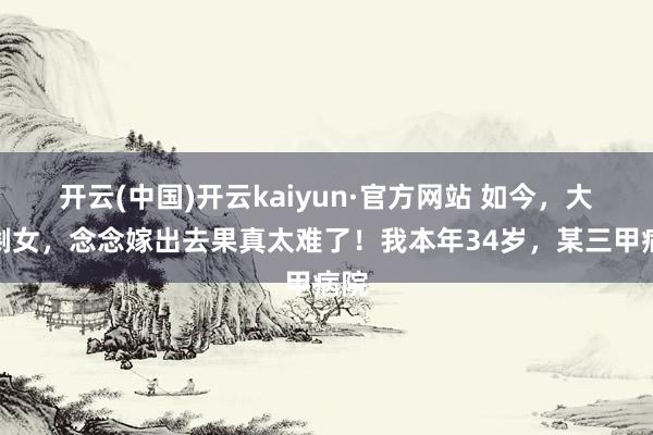 开云(中国)开云kaiyun·官方网站 如今，大龄剩女，念念嫁出去果真太难了！我本年34岁，某三甲病院