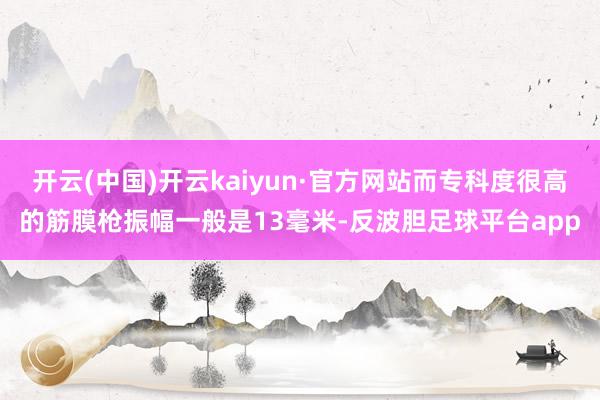 开云(中国)开云kaiyun·官方网站而专科度很高的筋膜枪振幅一般是13毫米-反波胆足球平台app