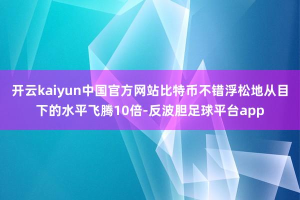 开云kaiyun中国官方网站比特币不错浮松地从目下的水平飞腾10倍-反波胆足球平台app