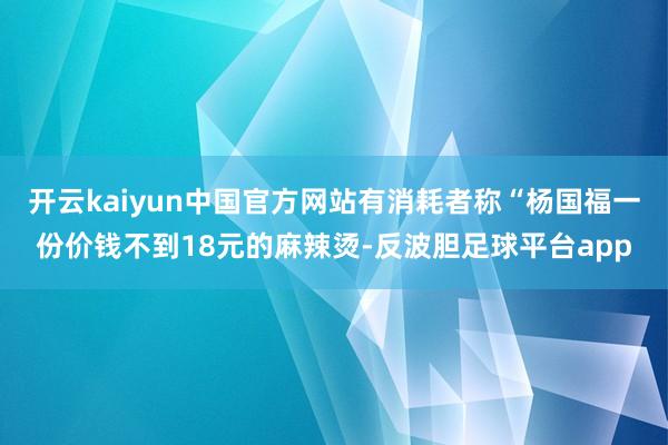 开云kaiyun中国官方网站有消耗者称“杨国福一份价钱不到18元的麻辣烫-反波胆足球平台app