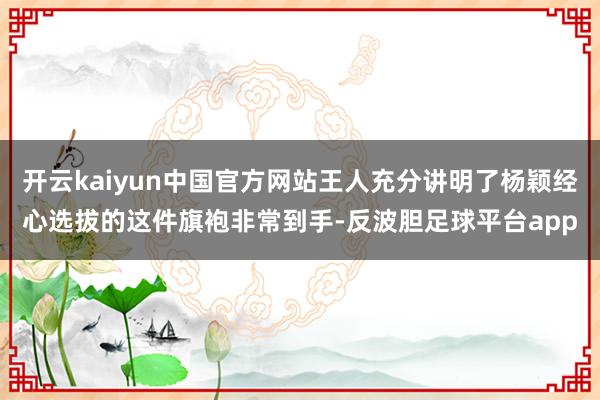 开云kaiyun中国官方网站王人充分讲明了杨颖经心选拔的这件旗袍非常到手-反波胆足球平台app