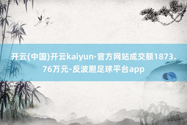 开云(中国)开云kaiyun·官方网站成交额1873.76万元-反波胆足球平台app