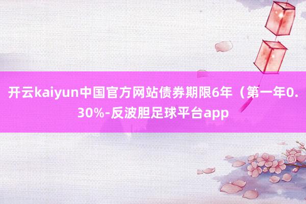 开云kaiyun中国官方网站债券期限6年（第一年0.30%-反波胆足球平台app