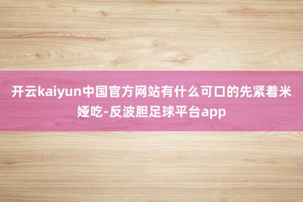 开云kaiyun中国官方网站有什么可口的先紧着米娅吃-反波胆足球平台app