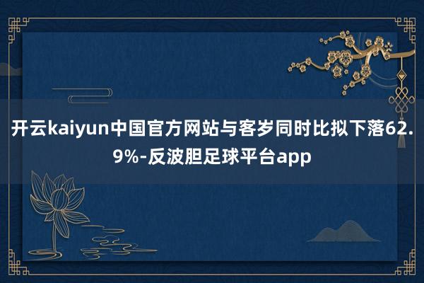 开云kaiyun中国官方网站与客岁同时比拟下落62.9%-反波胆足球平台app