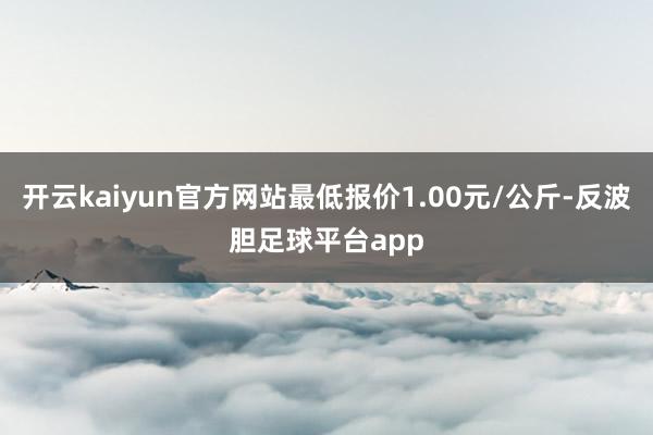 开云kaiyun官方网站最低报价1.00元/公斤-反波胆足球平台app