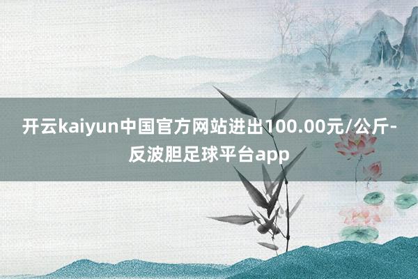 开云kaiyun中国官方网站进出100.00元/公斤-反波胆足球平台app