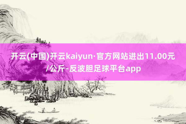 开云(中国)开云kaiyun·官方网站进出11.00元/公斤-反波胆足球平台app
