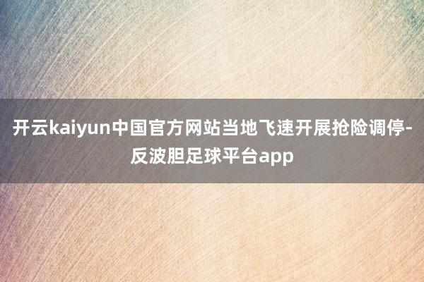 开云kaiyun中国官方网站当地飞速开展抢险调停-反波胆足球平台app