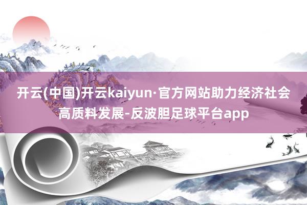 开云(中国)开云kaiyun·官方网站助力经济社会高质料发展-反波胆足球平台app