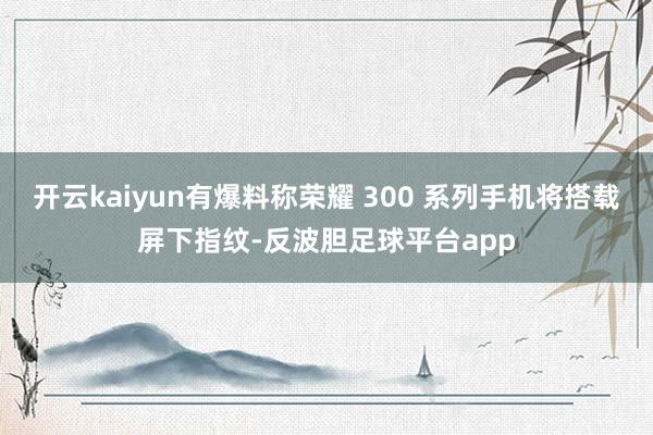 开云kaiyun有爆料称荣耀 300 系列手机将搭载屏下指纹-反波胆足球平台app