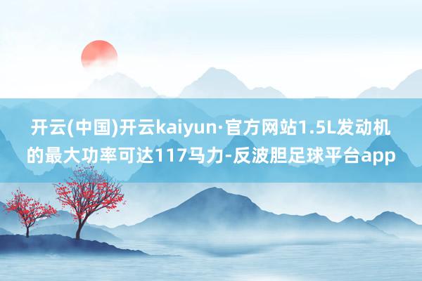 开云(中国)开云kaiyun·官方网站1.5L发动机的最大功率可达117马力-反波胆足球平台app