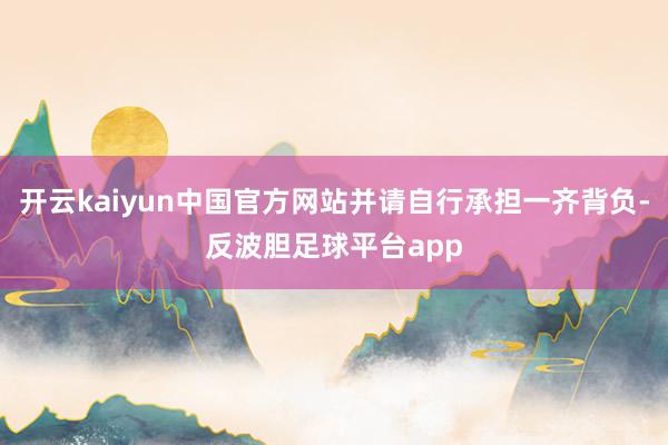 开云kaiyun中国官方网站并请自行承担一齐背负-反波胆足球平台app