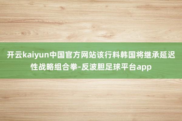 开云kaiyun中国官方网站该行料韩国将继承延迟性战略组合拳-反波胆足球平台app