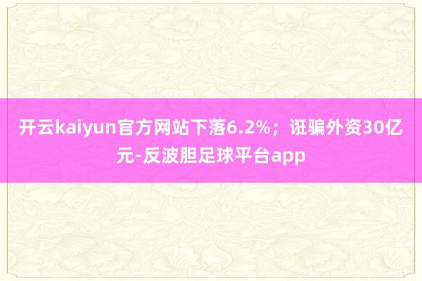 开云kaiyun官方网站下落6.2%；诳骗外资30亿元-反波胆足球平台app