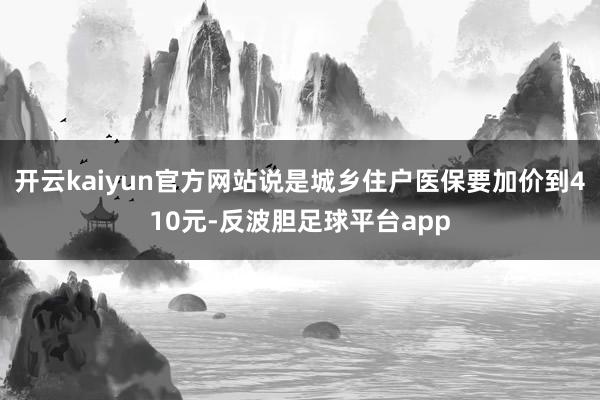 开云kaiyun官方网站说是城乡住户医保要加价到410元-反波胆足球平台app