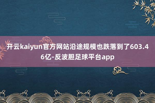 开云kaiyun官方网站沿途规模也跌落到了603.46亿-反波胆足球平台app