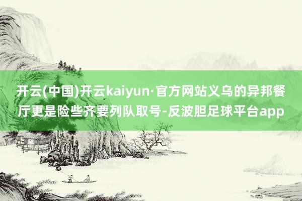 开云(中国)开云kaiyun·官方网站义乌的异邦餐厅更是险些齐要列队取号-反波胆足球平台app