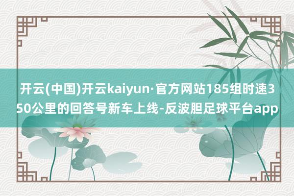 开云(中国)开云kaiyun·官方网站185组时速350公里的回答号新车上线-反波胆足球平台app