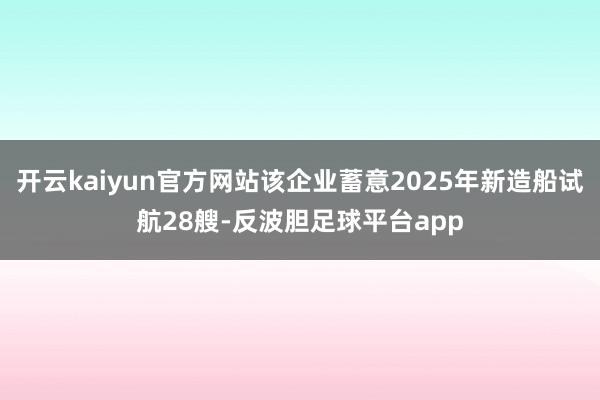 开云kaiyun官方网站该企业蓄意2025年新造船试航28艘-反波胆足球平台app