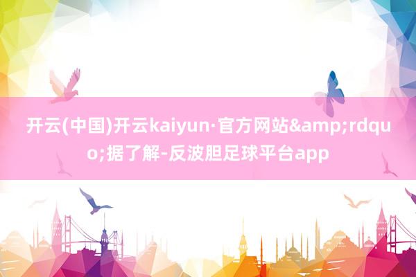 开云(中国)开云kaiyun·官方网站&rdquo;据了解-反波胆足球平台app