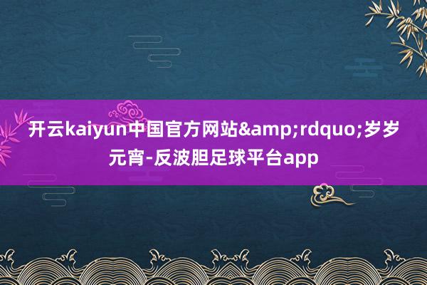 开云kaiyun中国官方网站&rdquo;岁岁元宵-反波胆足球平台app