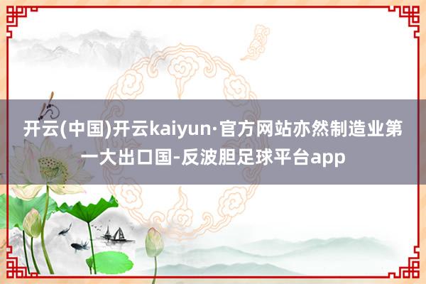 开云(中国)开云kaiyun·官方网站亦然制造业第一大出口国-反波胆足球平台app