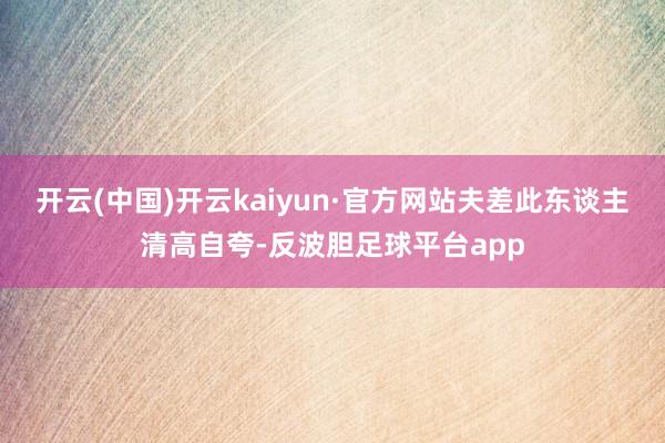 开云(中国)开云kaiyun·官方网站夫差此东谈主清高自夸-反波胆足球平台app