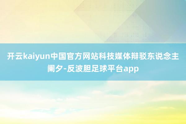 开云kaiyun中国官方网站科技媒体辩驳东说念主阑夕-反波胆足球平台app