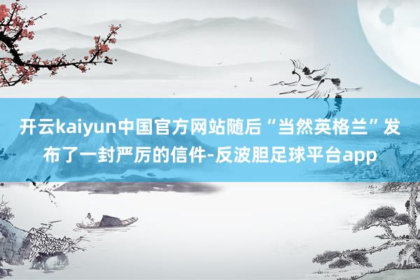 开云kaiyun中国官方网站随后“当然英格兰”发布了一封严厉的信件-反波胆足球平台app