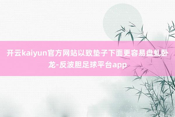 开云kaiyun官方网站以致垫子下面更容易盘虬卧龙-反波胆足球平台app